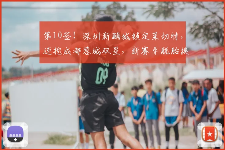 第10签！深圳新鹏城锁定莱切特，连挖成都蓉城双星，新赛季脱胎换骨